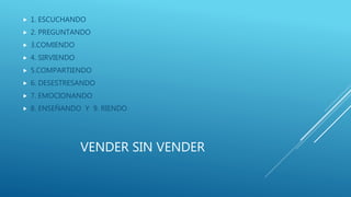 VENDER SIN VENDER
 1. ESCUCHANDO
 2. PREGUNTANDO
 3.COMIENDO
 4. SIRVIENDO
 5.COMPARTIENDO
 6. DESESTRESANDO
 7. EMOCIONANDO
 8. ENSEÑANDO Y 9. RIENDO
 