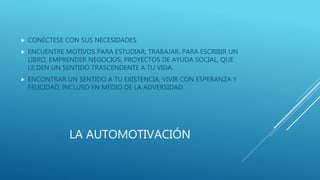 LA AUTOMOTIVACIÓN
 CONÉCTESE CON SUS NECESIDADES
 ENCUENTRE MOTIVOS PARA ESTUDIAR, TRABAJAR, PARA ESCRIBIR UN
LIBRO, EMPRENDER NEGOCIOS, PROYECTOS DE AYUDA SOCIAL, QUE
LE DEN UN SENTIDO TRASCENDENTE A TU VIDA.
 ENCONTRAR UN SENTIDO A TU EXISTENCIA, VIVIR CON ESPERANZA Y
FELICIDAD, INCLUSO EN MEDIO DE LA ADVERSIDAD.
 
