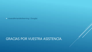 GRACIAS POR VUESTRA ASISTENCIA.
 roxanafernandezlearning ( Google)
 