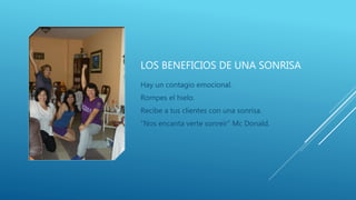 LOS BENEFICIOS DE UNA SONRISA
Hay un contagio emocional.
Rompes el hielo.
Recibe a tus clientes con una sonrisa.
“Nos encanta verte sonreír” Mc Donald.
 
