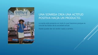 UNA SONRISA CREA UNA ACTITUD
POSITIVA HACIA UN PRODUCTO.
La venta está presente en todo lo que hacemos porque es
una de las bases de la sociedad actual.
Nadie puede dar sin recibir nada a cambio.
 