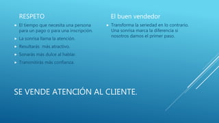 SE VENDE ATENCIÓN AL CLIENTE.
RESPETO
 El tiempo que necesita una persona
para un pago o para una inscripción.
 La sonrisa llama la atención.
 Resultarás más atractivo.
 Sonarás más dulce al hablar.
 Transmitirás más confianza.
El buen vendedor
 Transforma la seriedad en lo contrario.
Una sonrisa marca la diferencia si
nosotros damos el primer paso.
 