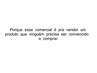 Porque esse comercial é pra vender um
produto que ninguém precisa ser convencido
a comprar.

 