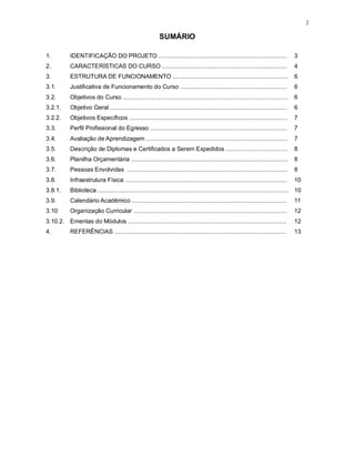 2
SUMÁRIO
1. IDENTIFICAÇÃO DO PROJETO ............................................................................. 3
2. CARACTERÍSTICAS DO CURSO ........................................................................... 4
3. ESTRUTURA DE FUNCIONAMENTO ..................................................................... 6
3.1. Justificativa de Funcionamento do Curso ................................................................ 6
3.2. Objetivos do Curso ................................................................................................... 6
3.2.1. Objetivo Geral .......................................................................................................... 6
3.2.2. Objetivos Específicos ............................................................................................... 7
3.3. Perfil Profissional do Egresso .................................................................................. 7
3.4. Avaliação de Aprendizagem ..................................................................................... 7
3.5. Descrição de Diplomas e Certificados a Serem Expedidos ..................................... 8
3.6. Planilha Orçamentária .............................................................................................. 8
3.7. Pessoas Envolvidas ................................................................................................ 8
3.8. Infraestrutura Física ................................................................................................. 10
3.8.1. Biblioteca .................................................................................................................. 10
3.9. Calendário Acadêmico ............................................................................................. 11
3.10 Organização Curricular ............................................................................................ 12
3.10.2. Ementas do Módulos ............................................................................................... 12
4. REFERÊNCIAS ....................................................................................................... 13
 