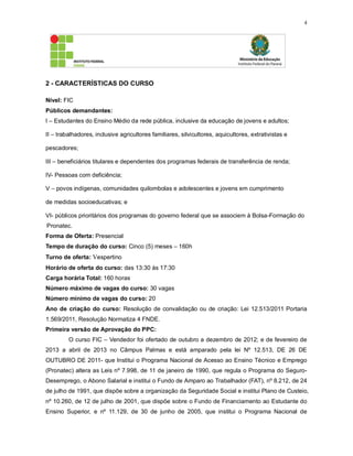 4
2 - CARACTERÍSTICAS DO CURSO
Nível: FIC
Públicos demandantes:
I – Estudantes do Ensino Médio da rede pública, inclusive da educação de jovens e adultos;
II – trabalhadores, inclusive agricultores familiares, silvicultores, aquicultores, extrativistas e
pescadores;
III – beneficiários titulares e dependentes dos programas federais de transferência de renda;
IV- Pessoas com deficiência;
V – povos indígenas, comunidades quilombolas e adolescentes e jovens em cumprimento
de medidas socioeducativas; e
VI- públicos prioritários dos programas do governo federal que se associem à Bolsa-Formação do
Pronatec.
Forma de Oferta: Presencial
Tempo de duração do curso: Cinco (5) meses – 160h
Turno de oferta: Vespertino
Horário de oferta do curso: das 13:30 às 17:30
Carga horária Total: 160 horas
Número máximo de vagas do curso: 30 vagas
Número mínimo de vagas do curso: 20
Ano de criação do curso: Resolução de convalidação ou de criação: Lei 12.513/2011 Portaria
1.569/2011, Resolução Normatiza 4 FNDE.
Primeira versão de Aprovação do PPC:
O curso FIC – Vendedor foi ofertado de outubro a dezembro de 2012; e de fevereiro de
2013 a abril de 2013 no Câmpus Palmas e está amparado pela lei Nº 12.513, DE 26 DE
OUTUBRO DE 2011- que Institui o Programa Nacional de Acesso ao Ensino Técnico e Emprego
(Pronatec) altera as Leis nº 7.998, de 11 de janeiro de 1990, que regula o Programa do Seguro-
Desemprego, o Abono Salarial e institui o Fundo de Amparo ao Trabalhador (FAT), nº 8.212, de 24
de julho de 1991, que dispõe sobre a organização da Seguridade Social e institui Plano de Custeio,
nº 10.260, de 12 de julho de 2001, que dispõe sobre o Fundo de Financiamento ao Estudante do
Ensino Superior, e nº 11.129, de 30 de junho de 2005, que institui o Programa Nacional de
 