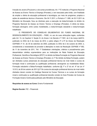 5
Inclusão de Jovens (ProJovem); e dá outras providências, Art. 1º É instituído o Programa Nacional
de Acesso ao Ensino Técnico e Emprego (Pronatec), a ser executado pela União, com finalidade
de ampliar a oferta de educação profissional e tecnológica, por meio de programas, projetos e
ações de assistência técnica e financeira. Dia 04.11.2011, a Portaria nº 1.569, de 03.11.2011 do
Ministério da Educação, fixou as diretrizes para a execução da bolsa-formação no âmbito do
Programa Nacional de Acesso ao Ensino Técnico e Emprego (Pronatec). A oferta da bolsa-
formação abrangerá, entre outras modalidades, a bolsa-formação estudante e bolsa-formação
trabalhador.
O PRESIDENTE DO CONSELHO DELIBERATIVO DO FUNDO NACIONAL DE
DESENVOLVIMENTO DA EDUCAÇÃO – FNDE, no uso de suas atribuições legais, conferidas
pelo Art. 14, do Capítulo V. Seção IV, do Anexo I do Decreto nº 7.691, de 2 de março de2012,
publicado no DOU de 6 de março de 2012, e pelos artigos 3º e 6º do Anexo da Resolução
CD/FNDE nº 31, de 30 de setembro de 2003, publicada no DOU de 2 de outubro de 2003, e,
considerando a necessidade de proceder a alterações no texto da Resolução CD/FNDE nº 062,
de 11 de novembro de 2011, "Art. 1º Estabelecer orientações, critérios e procedimentos para
descentralizar créditos orçamentários para as instituições da Rede Federal de Educação
Profissional, Científica eTecnológica (EPCT) no âmbito da Bolsa-Formação do Programa Nacional
de Acesso ao Ensino Técnico e Emprego (Pronatec). § 1º No âmbito da Bolsa-Formação, podem
ser ofertados cursos presenciais de educação profissional técnica de nível médio e cursos de
formação inicial e continuada ou qualificação profissional, abrangendo as modalidades Bolsa-
Formação estudante e Bolsa-Formação trabalhador, conforme §§ 1º e 2º do art. 4º da Lei nº
12.513, de 26 de outubro de 2011.§ 2º Os cursos de educação profissional técnica de nível médio
ofertados devem constar do Catálogo Nacional de Cursos Técnicos e os cursos de formação
inicial e continuada ou qualificação profissional deverão constar do Guia Pronatec de Cursos de
Formação Inicial e Continuada publicado pelo Ministério da Educação.
Requisitos de acesso ao Curso: Ensino Fundamental
Regime Escolar: FIC – Presencial.
 