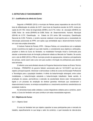 6
3. ESTRUTURA E FUNCIONAMENTO
3.1 - Justificativa da oferta do Curso:
Segundo o IPARDES (2012) o município de Palmas possui expectativa de vida de 67,93,
taxa de alfabetização de adultos de 0,871; taxa bruta de frequência escolar de 0,674, renda per
capita de 241,750, índice de longevidade (IDHM-L) de 0,716, índice de educação (IDHM-E) de
0,806, Índice de renda (IDHM-R) de 0,698, Índice de Desenvolvimento Humano Municipal
(IDH-M) de 0,737, Classificação no Estado de 216 (entre 399 municípios), Classificação
Nacional de 2.254. Portanto, o cenário nacional, estadual e local aponta para a necessidade da
intervenção posicionada do IFPR, com ações cuja centralidade seja o desenvolvimento humano
em suas mais amplas dimensões.
O Instituto Federal do Paraná, IFPR – Câmpus Palmas, em consonância com a realidade
social e econômica da região em que está inserido, e considerando seus objetivos e atribuições,
propõem a oferta do Curso de Vendedor, na modalidade Formação Inicial e Continuada para
atender a demandas locais de formação profissional voltada ao Mercado de Trabalho. De acordo
com o site do IBGE (2012) o PIB do município provém da agropecuária, indústria e principalmente
de serviços, sendo assim este curso vem para auxiliar a formação de profissionais para atender
esta demanda.
O referido curso será ofertado através do Programa Nacional de Acesso ao Ensino Técnico
e Emprego - PRONATEC do governo federal, sancionado pela Lei 12.513/2011 que tem por
objetivo principal expandir, interiorizar e democratizar a oferta de cursos de Educação Profissional
e Tecnológica para a população brasileira. A oferta da bolsa-formação abrangerá, entre outras
modalidades, a bolsa-formação estudante e bolsa-formação trabalhador. Neste sentido, A
ampliação do acesso, permanência e extensão da escolaridade devera estar intrinsecamente
ligada a um processo de ampliação de direitos/ garantias individuais que caracterizam o
desenvolvimento humano, os arranjos sociopolíticos e o crescimento econômico característicos da
sociedade moderna.
As demandas locais estão voltadas a cursos integradores voltados para o comércio, assim
sendo, o Curso de Vendedor vem para contribuir com estas necessidades regionais.
3.2 - Objetivos do Curso:
3.2.1 – Objetivo Geral
O curso de Vendedor tem por objetivo capacitar os seus participantes para o mercado de
trabalho, especificamente no que tange o setor de comércio, o qual necessita de mão-de-obra
 