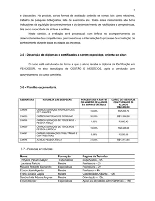 8
e discussões. No produto, várias formas de avaliação poderão se somar, tais como relatórios,
trabalho de pesquisa bibliográfica, lista de exercícios etc. Todos estes instrumentos são bons
indicadores da aquisição de conhecimentos e do desenvolvimento de habilidades e competências,
tais como capacidade de síntese e análise.
Neste sentido, a avaliação será processual, com ênfase no acompanhamento do
desenvolvimento das competências, promovendo-se a inter-relação do processo de construção de
conhecimento durante todas as etapas do processo.
3.5 - Descrição de diplomas e certificados a serem expedidos: orienta-se citar:
O curso está estruturado de forma a que o aluno receba o diploma de Certificação em
VENDEDOR, no eixo tecnológico de GESTÃO E NEGÓCIOS, após a conclusão com
aproveitamento do curso com êxito.
3.6 - Planilha orçamentária.
ASSINATURA NATUREZA DAS DESPESAS PERCENTUAIS A PARTIR
DO NÚMERO DE ALUNOS
EM TURMAS EFETIVAS
CURSO DE 160 HORAS
COM TURMA DE 30
ALUNOS
R$43.200,00
339018 OUTROS SERVIÇOS FINANCEIROS A
ESTUDANTES
16,68% R$7.205,76
339030 OUTROS MATERIAIS DE CONSUMO 30,09% R$12.998,88
339036 OUTROS SERVIÇOS DE TERCEIROS -
PESSOA FÍSICA
1,95% R$842,40
339039 OUTROS SERVIÇOS DE TERCEIROS –
PESSOA JURÍDICA
19,65% R$8.488,88
339047 OUTRAS OBRIGAÇÕES TRIBUTÁRIAS E
CONTRIBUTIVAS
0,58% R$250,56
339048 AUXÍLIO PESSOA FÍSICA 31,05% R$13.413,60
3.7 - Pessoas envolvidas:
Nome: Formação Regime de Trabalho
Polyane Passos Mayer Especialista Supervisora – 6h
Lauriana Paludo Mestre Professora – 2h
Melaine Roberta Camaroto Especialista Professora – 2h
Edson José Argenta Mestre Professor – 4h
Frank Silvano Lagos Mestre Coordenador Adjunto – 10h
Sandra Inês Adams Angnes Mestre Orientação – 15h
Edson Becker Especialista Apoio as atividades administrativas – 15h
 