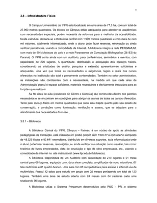 9
3.8 – Infraestrutura Física
O Campus Universitário do IFPR está localizado em uma área de 77,5 ha, com um total de
27.960 metros quadrados. Os blocos do Câmpus estão adequados para atender os acadêmicos
com necessidades especiais, porém necessita de reformas para a melhoria da acessibilidade.
Nesta estrutura, destaca-se a Biblioteca central com 1.990 metros quadrados e com mais de cem
mil volumes, totalmente informatizada, onde o aluno pode fazer reservas, renovação ou ainda
verificar pendências, usando a comodidade da Internet. A biblioteca integra a rede PERGAMUM,
com mais de 50 bibliotecas do país e a rede Paranaense de Comutação Bibliográfica (28 IES do
Paraná). O IFPR conta ainda com um auditório, para conferências, seminários e eventos, com
capacidade de 200 lugares. A quantidade, distribuição e adequação dos espaços físicos,
considerando as atividades de ensino, pesquisa e extensão apresentam-se suficientes e
adequadas, uma vez que todas as necessidades e exigências, legais e reais dos cursos
oferecidos na Instituição são total e plenamente contempladas. Também no setor administrativo,
as instalações são condizentes com a necessidade, na medida em que cada área da
Administração possui o espaço suficiente, materiais necessários e devidamente instalados para as
funções que realizam.
As 86 salas de aula (existentes no Centro e Campus) são construídas dentro dos padrões
necessários e se encontram em condições para abrigar os alunos de todos os cursos oferecidos.
Tanto pelo espaço físico em metros quadrados que cada sala dispõe quanto pelo seu estado de
conservação, e condições como iluminação, ventilação e acesso, que se adaptam para o
atendimento das necessidades do curso.
3.8.1 – Biblioteca
A Biblioteca Central do IFPR, Câmpus – Palmas, é um núcleo de apoio as atividades
pedagógicas da Instituição, está instalada em prédio próprio com 1990 m² e com acervo composto
de 48.329 títulos e 93.641 exemplares, distribuído em diversos suportes, toda informatizada onde
o aluno pode fazer reservas, renovações, ou ainda verificar sua situação como usuário, tais como:
histórico de livros emprestados, data de devolução e tipo de obra emprestada, etc., usando a
comodidade da internet no site institucional (www.ifpr.edu.br/biblioteca).
A Biblioteca disponibiliza de um Auditório com capacidade de 210 lugares e 01 mesa
central para 08 lugares, equipado com: data show completo, amplificador de som, microfone, 01
tela multimídia e 01 quadro branco. Uma sala com 08 computadores para acesso a internet uso de
multimídias. Possui 12 salas para estudo em grupo com 35 mesas perfazendo um total de 120
lugares. Também uma área de estudo aberta com 24 mesas com 04 cadeiras cada uma
totalizando 96 lugares.
A Biblioteca utiliza o Sistema Pergamum desenvolvido pela PUC – PR, o sistema
 