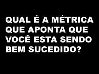 QUAL É A MÉTRICA
QUE APONTA QUE
VOCÊ ESTA SENDO
BEM SUCEDIDO?
 