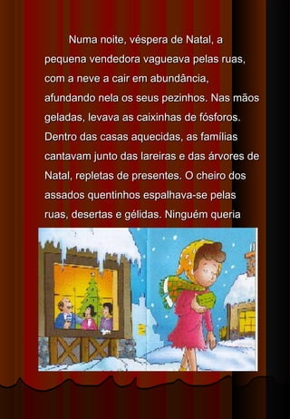 Numa noite, véspera de Natal, a
pequena vendedora vagueava pelas ruas,
com a neve a cair em abundância,
afundando nela os seus pezinhos. Nas mãos
geladas, levava as caixinhas de fósforos.
Dentro das casas aquecidas, as famílias
cantavam junto das lareiras e das árvores de
Natal, repletas de presentes. O cheiro dos
assados quentinhos espalhava-se pelas
ruas, desertas e gélidas. Ninguém queria
comprar os seus fósforos.
 