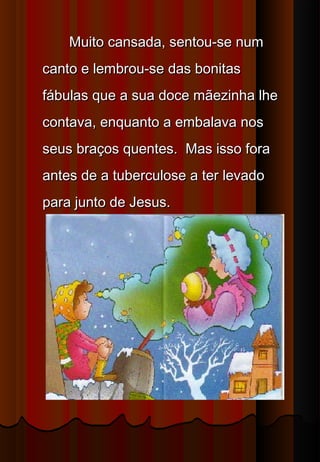 Muito cansada, sentou-se num
canto e lembrou-se das bonitas
fábulas que a sua doce mãezinha lhe
contava, enquanto a embalava nos
seus braços quentes.  Mas isso fora
antes de a tuberculose a ter levado
para junto de Jesus.
 