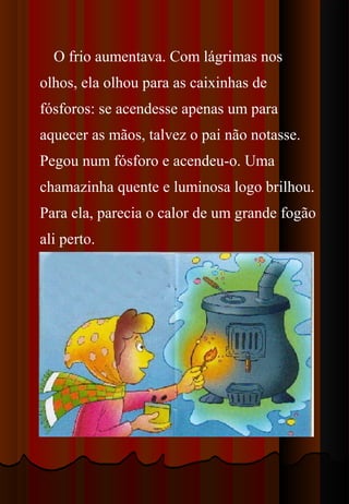O frio aumentava. Com lágrimas nos
olhos, ela olhou para as caixinhas de
fósforos: se acendesse apenas um para
aquecer as mãos, talvez o pai não notasse.
Pegou num fósforo e acendeu-o. Uma
chamazinha quente e luminosa logo brilhou.
Para ela, parecia o calor de um grande fogão
ali perto.
 