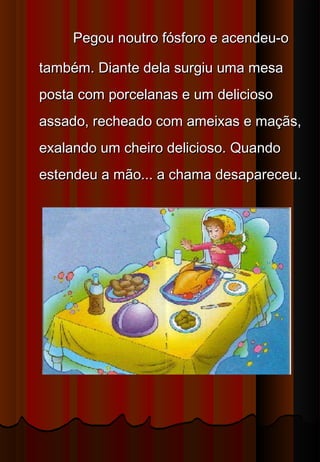  Pegou noutro fósforo e acendeu-o
também. Diante dela surgiu uma mesa
posta com porcelanas e um delicioso
assado, recheado com ameixas e maçãs,
exalando um cheiro delicioso. Quando
estendeu a mão... a chama desapareceu.
 