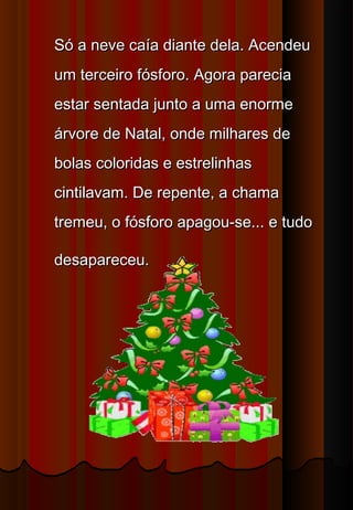 Só a neve caía diante dela. Acendeu
um terceiro fósforo. Agora parecia
estar sentada junto a uma enorme
árvore de Natal, onde milhares de
bolas coloridas e estrelinhas
cintilavam. De repente, a chama
tremeu, o fósforo apagou-se... e tudo

desapareceu.
 