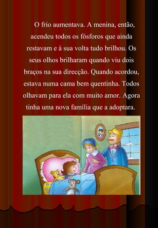 O frio aumentava. A menina, então,
  acendeu todos os fósforos que ainda
 restavam e à sua volta tudo brilhou. Os
  seus olhos brilharam quando viu dois
braços na sua direcção. Quando acordou,
estava numa cama bem quentinha. Todos
olhavam para ela com muito amor. Agora
tinha uma nova família que a adoptara.
 
