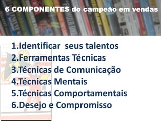6 COMPONENTES do campeão em vendas

1.Identificar seus talentos
2.Ferramentas Técnicas
3.Técnicas de Comunicação
4.Técnicas Mentais
5.Técnicas Comportamentais
6.Desejo e Compromisso

 