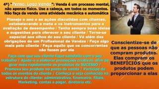 4ª) “Penso, Logo Vendo”: Venda é um processo mental,
não apenas físico. Use a cabeça, em todos os momentos.
Não faça da venda uma atividade mecânica e automática
Planeje o ano e as ações discutidas com clientes,
estabelecendo a meta e os instrumentos para a
avaliação de desempenho / Tenha sempre boas ideias
e sugestões para oferecer a seu cliente / Torne-se
especial aos olhos do seu cliente / Vá além das
obrigações de um Profissional de Vendas / Faça algo
mais pelo cliente / Faça aquilo que os concorrentes
não fazem por ele
Faça com que seu cliente fique satisfeito com o seu
trabalho / Ajude-o a elaborar promoções criativas, afim de
girar mais rapidamente os produtos de SUCESSO /
Promova seu produto no ponto de venda / Participe de
todos os eventos do cliente / Conheça e seja conhecido na
estrutura do cliente: administrativo, financeiro, filiais,
Marketing, contas a pagar, diretoria etc.
Conscientize-se de
que as pessoas não
compram produtos.
Elas compram os
BENEFÍCIOS que os
produtos podem
proporcionar a elas
 