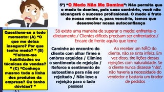 5ª) “O Medo Não Me Domina”: Não permita que
o medo te domine, pois caso contrário, você não
alcançará o sucesso profissional. O medo é fruto
de nossa mente e, para vencê-lo, temos que
desenvolver nossa autoconfiança
Questione-se a todo
momento: (A) “O
que me deixa
inseguro? Por que
tenho medo? ” (B)
“Faltam-me
habilidades ou
técnicas de vendas?
” (C) “Conheço
mesmo toda a linha
dos produtos da
empresa? Ou tenho
dúvidas? ”
Só existe uma maneira de superar o medo: enfrente-o
diretamente / Clientes difíceis precisam ser enfrentados /
Encare de frente aquilo que teme
Caminhe ao encontro do
cliente com olhar firme e
ombros erguidos / Elimine
o sentimento de rejeição /
Reforce o sentimento de
autoestima para não ser
rejeitado / Não leve a
rejeição para o lado
pessoal
Ao receber um NÃO do
cliente, não se sinta infeliz. Em
vez disso, tire lições dessas
rejeições com naturalidade. Se
o cliente nunca dissesse “não”,
não haveria a necessidade do
vendedor e bastaria um tirador
de pedidos
 