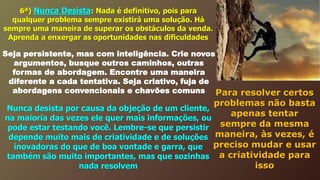 6ª) Nunca Desista: Nada é definitivo, pois para
qualquer problema sempre existirá uma solução. Há
sempre uma maneira de superar os obstáculos da venda.
Aprenda a enxergar as oportunidades nas dificuldades
Seja persistente, mas com inteligência. Crie novos
argumentos, busque outros caminhos, outras
formas de abordagem. Encontre uma maneira
diferente a cada tentativa. Seja criativo, fuja de
abordagens convencionais e chavões comuns
Nunca desista por causa da objeção de um cliente,
na maioria das vezes ele quer mais informações, ou
pode estar testando você. Lembre-se que persistir
depende muito mais de criatividade e de soluções
inovadoras do que de boa vontade e garra, que
também são muito importantes, mas que sozinhas
nada resolvem
Para resolver certos
problemas não basta
apenas tentar
sempre da mesma
maneira, às vezes, é
preciso mudar e usar
a criatividade para
isso
 