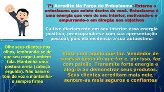 7ª) Acredite Na Força do Entusiasmo: Externe o
entusiasmo que existe dentro de você. Entusiasmo é
uma energia que vem do seu interior, motivando-o e
empurrando-o em direção aos objetivos
Cultive diariamente em seu interior essa energia
positiva, preocupando-se com sua apresentação
pessoal, pois ela evidencia a sua autoestima
Olhe seus clientes nos
olhos, lembrando-se de
que seu corpo também
fala. Mantenha uma
postura ereta (cabeça
erguida). Não baixe o
tom de voz e mantenha-
o sempre firme
Vibre com aquilo que faz. Vendedor de
sucesso gosta do que faz e, por isso, faz
com paixão. Transmite forte energia e
alegria ao demonstrar seus produtos.
Seus clientes acreditam mais nele,
sentem-se mais seguros e confiantes
 