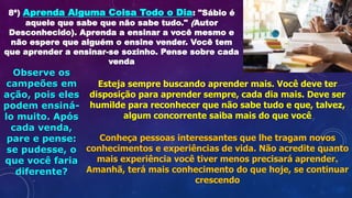 8ª) Aprenda Alguma Coisa Todo o Dia: "Sábio é
aquele que sabe que não sabe tudo." (Autor
Desconhecido). Aprenda a ensinar a você mesmo e
não espere que alguém o ensine vender. Você tem
que aprender a ensinar-se sozinho. Pense sobre cada
venda
Observe os
campeões em
ação, pois eles
podem ensiná-
lo muito. Após
cada venda,
pare e pense:
se pudesse, o
que você faria
diferente?
Esteja sempre buscando aprender mais. Você deve ter
disposição para aprender sempre, cada dia mais. Deve ser
humilde para reconhecer que não sabe tudo e que, talvez,
algum concorrente saiba mais do que você
Conheça pessoas interessantes que lhe tragam novos
conhecimentos e experiências de vida. Não acredite quanto
mais experiência você tiver menos precisará aprender.
Amanhã, terá mais conhecimento do que hoje, se continuar
crescendo
 