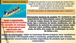 Objetivos da Equipe de Vendas Antigamente pensava-se que uma equipe de vendas tinha o
papel de vender, e que apenas isso era suficiente. Hoje, além
de vender, é preciso mostrar ao cliente como a empresa
poderá ajudá-lo a tomar decisões
Funções que podem ser desempenhadas pelos vendedores:
Informações técnicas do produto: Os vendedores são
responsáveis por informações como: (A) Vendedores
de loja de roupas devem ter bons conhecimentos de
moda, tipo e caimento do tecido, tendências, etc. (B)
Vendedores de material de construção devem saber
informar sobre medidas exatas de cerâmicas, de
areia, de brita, boa noção de combinação de cores
de tintas e etc.
Apoio e organização:
Vendedores devem auxiliar
na reposição de estoques,
sendo responsáveis pela
organização das
prateleiras e vitrines
Coleta de informação: todas as empresas devem preparar seus vendedores
para buscar informações sobre o comércio, perguntando aos clientes,
pesquisando concorrentes e revistas específicas do produto que a empresa
comercializa
 