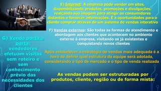 E) Internet: A empresa pode vender em sites,
disponibilizando produtos, promoções e divulgações,
realçando sua imagem para atingir os consumidores
distantes e fornecer informações. É a oportunidades para o
cliente comprar através de um sistema de vendas interativo
F) Vendas externas: São todas as formas de atendimento e
abordagem aos clientes que acontecem no ambiente
externo à empresa, visitando os já existentes e
conquistando novos clientes
G) Venda porta a
porta:
vendedores
efetuam visitas
sem roteiro e
sem
conhecimento
prévio das
necessidades dos
clientes
Após estabelecer a estratégia de vendas mais adequada é a
hora de definir qual estrutura da equipe será adotada,
considerando o tipo de mercado e o tipo de venda realizada
As vendas podem ser estruturadas por
produtos, cliente, região ou de forma mista:
 