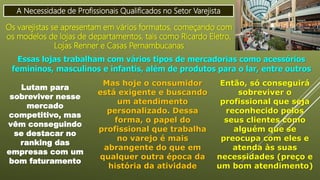 A Necessidade de Profissionais Qualificados no Setor Varejista
Os varejistas se apresentam em vários formatos, começando com
os modelos de lojas de departamentos, tais como Ricardo Eletro,
Lojas Renner e Casas Pernambucanas
Essas lojas trabalham com vários tipos de mercadorias como acessórios
femininos, masculinos e infantis, além de produtos para o lar, entre outros
Lutam para
sobreviver nesse
mercado
competitivo, mas
vêm conseguindo
se destacar no
ranking das
empresas com um
bom faturamento
Mas hoje o consumidor
está exigente e buscando
um atendimento
personalizado. Dessa
forma, o papel do
profissional que trabalha
no varejo é mais
abrangente do que em
qualquer outra época da
história da atividade
Então, só conseguirá
sobreviver o
profissional que seja
reconhecido pelos
seus clientes como
alguém que se
preocupa com eles e
atenda às suas
necessidades (preço e
um bom atendimento)
 