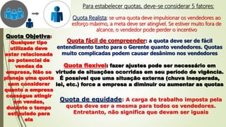 Para estabelecer quotas, deve-se considerar 5 fatores:
Quota Realista: se uma quota deve impulsionar os vendedores ao
esforço máximo, a meta deve ser atingível. Se estiver muito fora de
alcance, o vendedor pode perder o incentivo
Quota Objetiva:
Qualquer tipo
utilizada deve
estar relacionada
ao potencial de
vendas da
empresa. Não se
planeja uma quota
sem considerar
quanto a empresa
consegue atingir
em vendas,
durante o tempo
estipulado para
ela
Quota fácil de compreender: a quota deve ser de fácil
entendimento tanto para o Gerente quanto vendedores. Quotas
muito complicadas podem causar desânimo nos vendedores
Quota flexível: fazer ajustes pode ser necessário em
virtude de situações ocorridas em seu período de vigência.
É possível que uma situação externa (chuva inesperada,
lei, etc.) force a empresa a diminuir ou aumentar as quotas
Quota de equidade: A carga de trabalho imposta pela
quota deve ser a mesma para todos os vendedores.
Entretanto, não significa que devam ser iguais
 