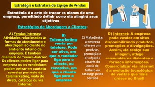 Estratégia e Estrutura da Equipe deVendas
Estratégia é a arte de traçar os planos de uma
empresa, permitindo definir como ela atingirá seus
objetivos
Estratégias de Abordagem a Clientes:
A) Vendas internas:
Atividades relacionadas às
formas de atendimento e
abordagem ao cliente no
ambiente interno da
empresa. É também
chamada de “venda-balcão”.
Os clientes podem ligar para
empresa ou os vendedores
podem entrar em contato
com eles por meio de
telemarketing, mala de
direta, catálogo ou via
Internet
B)
Telemarketing:
venda por
telefone. Pode
ser ativa, em
que o vendedor
liga para o
cliente, ou
receptiva, em
que o cliente
liga para a
empresa
C) Mala direta:
a empresa
oferece um
produto,
promoção e
divulgação
através do
envio de
folheto ou
catálogo pelos
correios
D) Internet: A empresa
pode vender em sites
disponibilizando produtos,
promoções e divulgações.
Assim, ela realça sua
imagem, atinge
consumidores distantes e
fornece informações.
Comercializar via Internet
é a evolução tecnológica
de vendas que mais
cresce no Brasil
 
