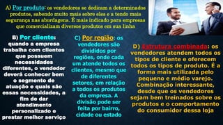 A) Por produto: os vendedores se dedicam a determinados
produtos, sabendo muito mais sobre eles e a tendo mais
segurança nas abordagens. É mais indicado para empresas
que comercializam diversos produtos em sua linha
B) Por cliente:
quando a empresa
trabalha com clientes
que possuem
necessidades
diferentes, o vendedor
deverá conhecer bem
o segmento de
atuação e quais são
essas necessidades, a
fim de dar
atendimento
personalizado e
prestar melhor serviço
C) Por região: os
vendedores são
divididos por
regiões, onde cada
um atende todos os
clientes, mesmo que
de diferentes
setores, em relação
a todos os produtos
da empresa. A
divisão pode ser
feita por bairro,
cidade ou estado
D) Estrutura combinada: os
vendedores atendem todos os
tipos de cliente e oferecem
todos os tipos de produto. É a
forma mais utilizada pelo
pequeno e médio varejo.
Combinação interessante,
desde que os vendedores
sejam bem treinados sobre os
produtos e o comportamento
do consumidor dessa loja
 