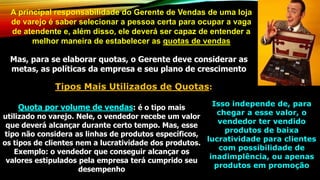 A principal responsabilidade do Gerente de Vendas de uma loja
de varejo é saber selecionar a pessoa certa para ocupar a vaga
de atendente e, além disso, ele deverá ser capaz de entender a
melhor maneira de estabelecer as quotas de vendas
Mas, para se elaborar quotas, o Gerente deve considerar as
metas, as políticas da empresa e seu plano de crescimento
Tipos Mais Utilizados de Quotas:
Quota por volume de vendas: é o tipo mais
utilizado no varejo. Nele, o vendedor recebe um valor
que deverá alcançar durante certo tempo. Mas, esse
tipo não considera as linhas de produtos específicos,
os tipos de clientes nem a lucratividade dos produtos.
Exemplo: o vendedor que conseguir alcançar os
valores estipulados pela empresa terá cumprido seu
desempenho
Isso independe de, para
chegar a esse valor, o
vendedor ter vendido
produtos de baixa
lucratividade para clientes
com possibilidade de
inadimplência, ou apenas
produtos em promoção
 