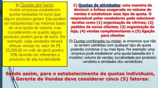 B) Quotas por lucro:
muitas empresas estabelecem
quotas baseadas no lucro que
alguns produtos geram. Elas podem
ser estabelecidas nas mesmas bases
de uma quota de volume, mas
considerando-se quanto alguns
produtos podem gerar de lucro. Por
exemplo: cada vendedor deverá
efetuar vendas no valor de R$
50.000,00 no mês de abril; porém,
30% deverão ser referentes a
produtos de alta lucratividade
C) Quotas de atividades: uma maneira de
diminuir a ênfase exagerada no volume de
vendas é estabelecer esse tipo de quota. O
responsável pelos vendedores pode selecionar
tarefas como (1) organização de vitrines; (2)
pedidos de novos clientes; (3) organização da
loja; (4) vendas complementares e (5) ligação
para clientes
D) Quotas combinadas ou mistas: as empresas que não
se sentem satisfeitas com qualquer tipo de quota
poderão combinar 2 ou mais tipos. Por exemplo: uma
empresa pode estabelecer uma quota baseada em 3
modelos: volume de vendas, lucratividade por produtos
vendidos e atividades dos vendedores
Sendo assim, para o estabelecimento de quotas individuais,
o Gerente de Vendas deve considerar cinco (5) fatores:
 