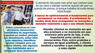 O Futuro do Vendedor de Loja O atendente não pode mais achar que conhece tudo
do seu ramo e atender somente quando ele quer ou
quando ele precisa, só porque trabalha há muito tempo
nessa função
A busca do aprimoramento é fundamental para
permanecer no mercado. O profissional de
vendas atual deve acompanhar as inovações e
entender realmente o que o seu cliente busca
Saber comunicar-se com
eficiência, desenvolver
habilidades de negociação,
organizar-se melhor, planejar
seu atendimento, saber lidar
com objeções, identificar
opções variadas para um
mesmo cliente, são algumas
das habilidades que o
atendente deve desenvolver
Atender clientes no momento em que
eles precisam e no momento em que
entrarem pela porta da loja, é uma
importante arma contra os
concorrentes. Pois, entre produtos e
serviços de igual qualidade, o cliente
tenderá a escolher o que melhor atender
e mais rápido
 