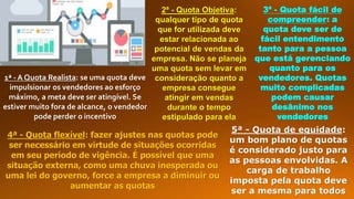 1ª - A Quota Realista: se uma quota deve
impulsionar os vendedores ao esforço
máximo, a meta deve ser atingível. Se
estiver muito fora de alcance, o vendedor
pode perder o incentivo
2ª - Quota Objetiva:
qualquer tipo de quota
que for utilizada deve
estar relacionada ao
potencial de vendas da
empresa. Não se planeja
uma quota sem levar em
consideração quanto a
empresa consegue
atingir em vendas
durante o tempo
estipulado para ela
3ª - Quota fácil de
compreender: a
quota deve ser de
fácil entendimento
tanto para a pessoa
que está gerenciando
quanto para os
vendedores. Quotas
muito complicadas
podem causar
desânimo nos
vendedores
4ª - Quota flexível: fazer ajustes nas quotas pode
ser necessário em virtude de situações ocorridas
em seu período de vigência. É possível que uma
situação externa, como uma chuva inesperada ou
uma lei do governo, force a empresa a diminuir ou
aumentar as quotas
5ª - Quota de equidade:
um bom plano de quotas
é considerado justo para
as pessoas envolvidas. A
carga de trabalho
imposta pela quota deve
ser a mesma para todos
 