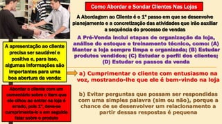 Como Abordar e Sondar Clientes Nas Lojas
A Abordagem ao Cliente é o 1º passo em que se desenvolve
planejamento e a concretização das atividades que irão auxiliar
a sequência do processo de vendas
A Pré-Venda inclui etapas de organização da loja,
análise do estoque e treinamento técnico, como: (A)
Manter a loja sempre limpa e organizada; (B) Estudar
produtos vendidos; (C) Estudar o perfil dos clientes;
(D) Estudar os passos da venda
A apresentação ao cliente
precisa ser saudável e
positiva e, para isso,
algumas informações são
importantes para uma
boa abertura da venda:
a) Cumprimentar o cliente com entusiasmo na
voz, mostrando-lhe que ele é bem-vindo na loja
Abordar o cliente com um
comentário sobre o item que
ele olhou ao entrar na loja é
errado, pois 1º, deve-se
cumprimenta-lo e em seguida
falar sobre o produto
b) Evitar perguntas que possam ser respondidas
com uma simples palavra (sim ou não), porque a
chance de se desenvolver um relacionamento a
partir dessas respostas é pequena
 