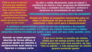 c) Não ter pressa na abertura
da venda, pois vendedores
com esse hábito diminuem o
ritmo. A mercadoria não vai
fugir, nem os clientes. As
pessoas ficam mais à vontade
quando conversam com
alguém que parece interessado
no que elas têm a dizer
Ao abrir a venda eficazmente, pode-se reduzir a
resistência do cliente e fazer perguntas de SONDAGEM.
Nessa fase, o vendedor deve descobrir, conhecer e
esclarecer as necessidades do seu cliente
Informações importantes para a hora da sondagem:
Devem ser feitas as perguntas necessárias para se
obter a informação de que se precisa, a fim de
selecionar o item certo para a demonstração
A confiança é desenvolvida a partir do tom das perguntas e da empatia
estabelecida entre vendedor e o cliente. Um método interessante é utilizar
perguntas abertas iniciadas por quem, o que, qual, por que, onde, quando, como
e quanto
Quando se usam perguntas
abertas de forma eficaz, é
possível ajudar os clientes a
esclarecerem suas ideias e a
fazerem a compra certa
É um erro limitar a escolha do cliente
antes que ele esteja pronto. Devem ser
feitas perguntas com uma escolha, do tipo
"isto ou aquilo", e não perguntar ao cliente
quanto pretende gastar
 