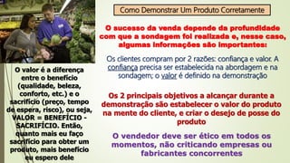 Como Demonstrar Um Produto Corretamente
O sucesso da venda depende da profundidade
com que a sondagem foi realizada e, nesse caso,
algumas informações são importantes:
Os clientes compram por 2 razões: confiança e valor. A
confiança precisa ser estabelecida na abordagem e na
sondagem; o valor é definido na demonstração
O valor é a diferença
entre o benefício
(qualidade, beleza,
conforto, etc.) e o
sacrifício (preço, tempo
de espera, risco), ou seja,
VALOR = BENEFÍCIO -
SACRIFÍCIO. Então,
quanto mais eu faço
sacrifício para obter um
produto, mais benefício
eu espero dele
Os 2 principais objetivos a alcançar durante a
demonstração são estabelecer o valor do produto
na mente do cliente, e criar o desejo de posse do
produto
O vendedor deve ser ético em todos os
momentos, não criticando empresas ou
fabricantes concorrentes
 
