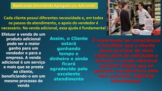 Realizando UmaVenda Agregada (ou Adicional)
Cada cliente possui diferentes necessidade e, em todos
os passos do atendimento, o apoio do vendedor é
necessário. Na venda adicional, essa ajuda é fundamental
Efetuar a venda de um
produto adicional
pode ser o maior
ganho para um
vendedor e para a
empresa. A venda
adicional é um serviço
a mais que se presta
ao cliente,
beneficiando-o em um
mesmo processo de
venda
Assim, o Cliente
estará
ganhando
tempo e
dinheiro e ainda
ficará
agradecido pelo
excelente
atendimento
É importante ter consciência
e acreditar que o cliente
possa precisar de mais
coisas além do solicitado e
oferecer a venda adicional
somente depois que se
garantiu a preferência pelo
item principal. Algumas
informações:
 