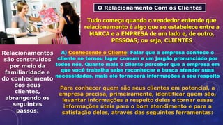 O Relacionamento Com os Clientes
Tudo começa quando o vendedor entende que
relacionamento é algo que se estabelece entre a
MARCA e a EMPRESA de um lado e, de outro,
PESSOAS; ou seja, CLIENTES
Relacionamentos
são construídos
por meio da
familiaridade e
do conhecimento
dos seus
clientes,
abrangendo os
seguintes
passos:
A) Conhecendo o Cliente: Falar que a empresa conhece o
cliente se tornou lugar comum e um jargão pronunciado por
todos nós. Quanto mais o cliente perceber que a empresa em
que você trabalha sabe reconhecer e busca atender suas
necessidades, mais ele fornecerá informações a seu respeito
Para conhecer quem são seus clientes em potencial, a
empresa precisa, primeiramente, identificar quem são,
levantar informações a respeito deles e tornar essas
informações úteis para o bom atendimento e para a
satisfação deles, através das seguintes ferramentas:
 