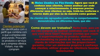 B) Meios Usados no Pós-Venda: Agora que você já
conhece seus clientes, vamos analisar por onde
começar o relacionamento. A empresa precisa
diferenciar seus clientes; ou seja, tratá-los conforme o
retorno dado por eles ou da maneira como gostam
Os clientes são agrupados conforme os comportamentos
demonstrados em diferentes fases, que são:
Clientes potenciais:
são identificados com o
perfil que combina com
o que a empresa está
procurando. Procuram
os produtos e serviços
que a empresa oferece.
Visitam, mas não
compram
Como devem ser tratados? Muito bem, pois um
dia vão comprar ou realizar contratos com você. O
que você deve fazer? Realizar eventos que visem
à experimentação do produto; efetivar
merchandising no ponto de venda; municiar o
cliente de informações que lhe proporcionem
garantia; criar um ambiente propício à confiança
dos clientes; utilizar grupos de referência fazendo
testemunhos
 