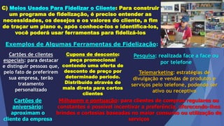 C) Meios Usados Para Fidelizar o Cliente: Para construir
um programa de fidelização, é preciso entender as
necessidades, os desejos e os valores do cliente, a fim
de traçar um plano e, após conhece-los e identifica-los,
você poderá usar ferramentas para fidelizá-los
Exemplos de Algumas Ferramentas de Fidelização:
Cartões de clientes
especiais: para destacar
e distinguir pessoas que,
pelo fato de preferirem
sua empresa, terão
tratamento
personalizado
Cupons de desconto:
peça promocional
contendo uma oferta de
desconto de preço por
determinado período.
Distribuído através de
mala direta para certos
clientes
Pesquisa: realizada face a face ou
por telefone
Telemarketing: estratégias de
divulgação e vendas de produtos e
serviços pelo telefone, podendo ser
ativo ou receptivo
Cartões de
aniversário:
aproximam o
cliente da empresa
Milhagem e pontuação: para clientes de compras regulares ou
constantes é possível incentivar a preferência, oferecendo-lhes
brindes e cortesias baseadas no maior consumo ou utilização de
serviços
 