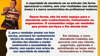 A capacidade do atendente em se articular (de forma
operacional e criativa, sem criar rivalidades com demais
áreas) é a marca característica do profissional moderno
Dessa forma, não há mais espaço para o
atendente sem conhecimento, treinamento ou
argumentos. O consumidor exige um vendedor
que preste serviços e lhe atenda bem
E, para o vendedor prestar um bom
serviço, precisará ter conhecimento
técnico de vendas, saber tirar as
dúvidas dos clientes e vender
exatamente a necessidade do
cliente, nem aquém nem acima de
sua capacidade de absorção
Em síntese, o novo
atendente trabalha em
parceria com seu cliente,
sugerindo, opinando e
estreitando os laços entre
fornecedores e clientes
 