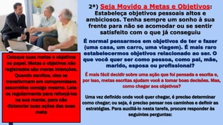 2ª) Seja Movido a Metas e Objetivos:
Estabeleça objetivos pessoais altos e
ambiciosos. Tenha sempre um sonho à sua
frente para não se acomodar ou se sentir
satisfeito com o que já conseguiu
É normal pensarmos em objetivos de ter e fazer
(uma casa, um carro, uma viagem). É mais raro
estabelecermos objetivos relacionado ao ser. O
que você quer ser como pessoa, como pai, mãe,
marido, esposa ou profissional?
Coloque suas metas e objetivos
no papel. Metas e objetivos não
registrados são meras intenções.
Quando escritos, eles se
transformam em compromissos
assumidos consigo mesmo. Leia-
os regularmente para reforçá-los
na sua mente, para não
distanciar suas ações das suas
meta
É mais fácil decidir sobre uma ação que foi pensada e escrita e,
por isso, metas escritas ajudam você a tomar boas decisões. Mas,
como chegar aos objetivos?
Uma vez definido onde você quer chegar, é preciso determinar
como chegar; ou seja, é preciso pensar nos caminhos e definir as
estratégias. Para auxiliá-lo nesta tarefa, procure responder às
seguintes perguntas:
 