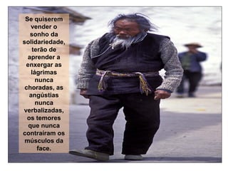 Se quiserem
vender o
sonho da
solidariedade,
terão de
aprender a
enxergar as
lágrimas
nunca
choradas, as
angústias
nunca
verbalizadas,
os temores
que nunca
contraíram os
músculos da
face.

 