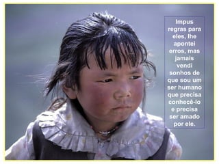 Impus
regras para
eles, lhe
apontei
erros, mas
jamais
vendi
sonhos de
que sou um
ser humano
que precisa
conhecê-lo
e precisa
ser amado
por ele.

 