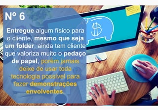 Nº 6
Entregue algum físico para
o cliente, mesmo que seja
um folder, ainda tem cliente
que valoriza muito o pedaço
de papel, porém jamais
deixe de usar toda
tecnologia possível para
fazer demonstrações
envolventes.
 