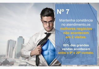 Nº 7
Mantenha constância
no atendimento,os
melhores negócios
não acontecem
em 2 visitas.
80% das grandes
vendas acontecem
entre o 6º e 20º contato.
 