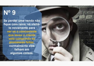 Nº 9
Se perder uma venda não
fique com raiva, vá visitá-
lo novamente para
ver se o concorrente
que levou o cliente
está cumprindo as
promessas feitas,
normalmente eles
falham em
algumas coisas.
 